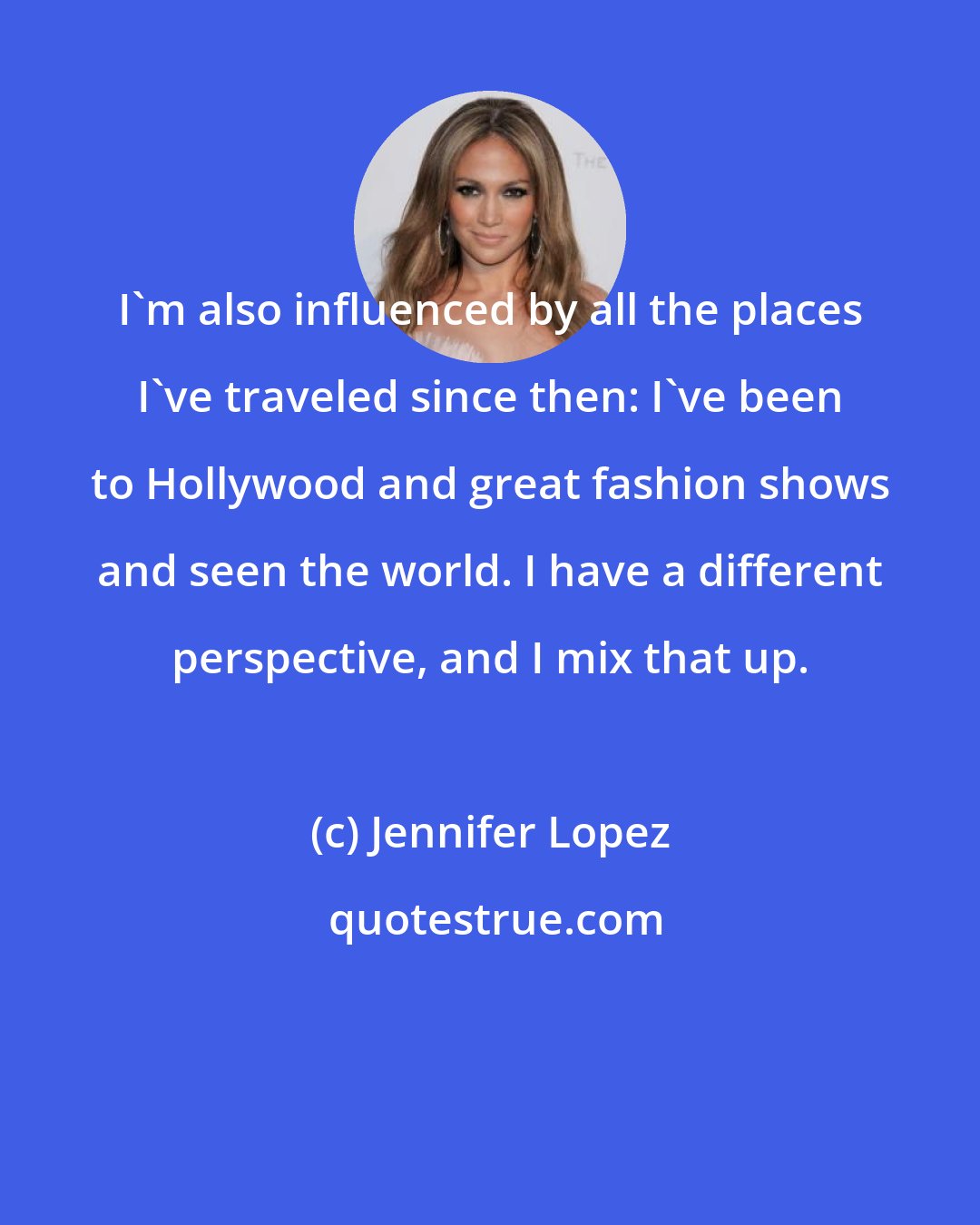 Jennifer Lopez: I'm also influenced by all the places I've traveled since then: I've been to Hollywood and great fashion shows and seen the world. I have a different perspective, and I mix that up.