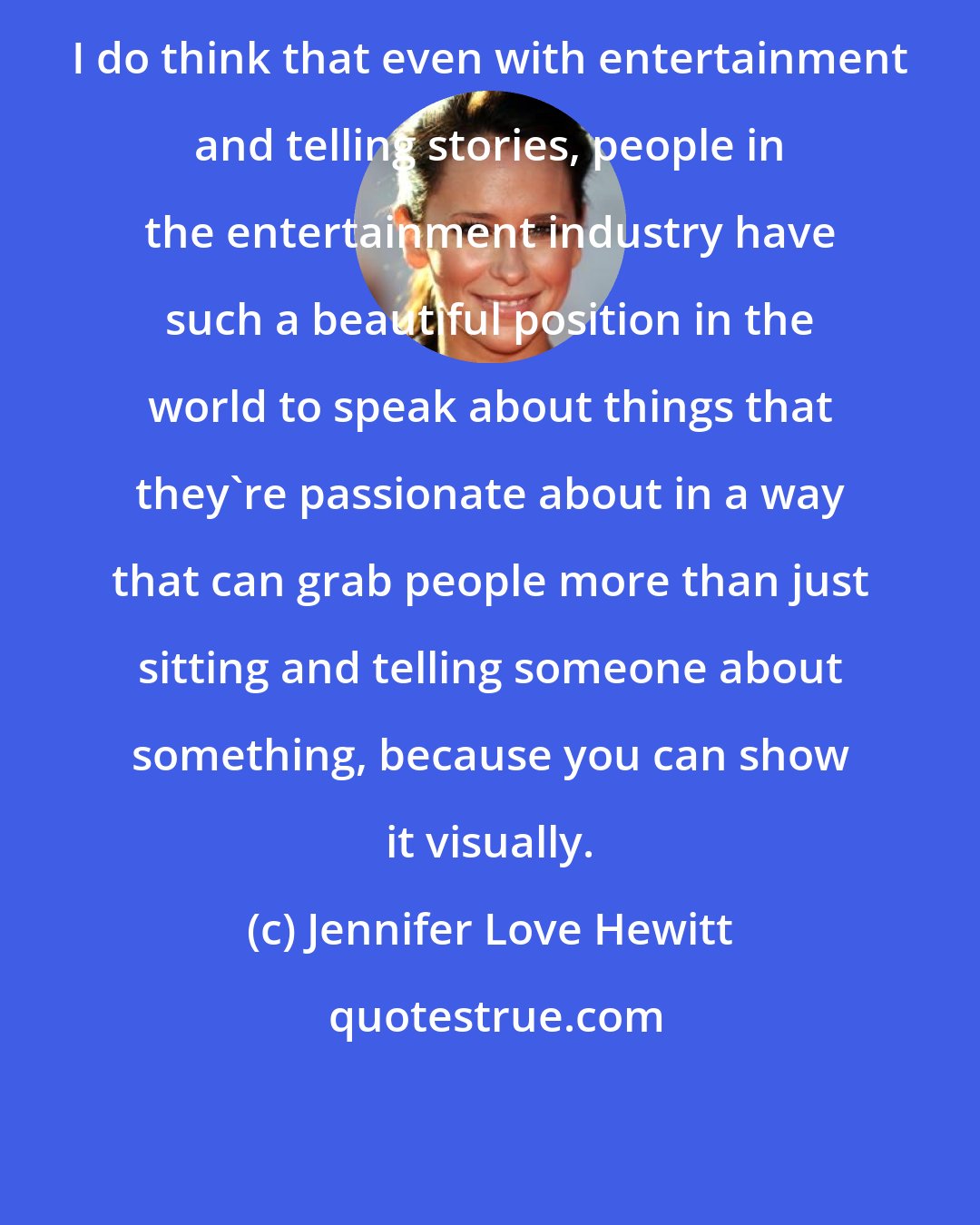 Jennifer Love Hewitt: I do think that even with entertainment and telling stories, people in the entertainment industry have such a beautiful position in the world to speak about things that they're passionate about in a way that can grab people more than just sitting and telling someone about something, because you can show it visually.