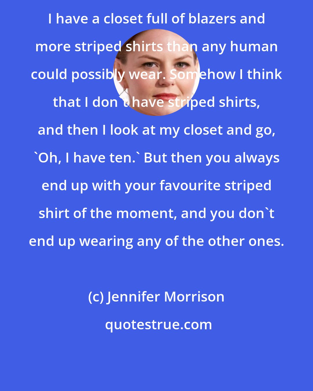 Jennifer Morrison: I have a closet full of blazers and more striped shirts than any human could possibly wear. Somehow I think that I don't have striped shirts, and then I look at my closet and go, 'Oh, I have ten.' But then you always end up with your favourite striped shirt of the moment, and you don't end up wearing any of the other ones.