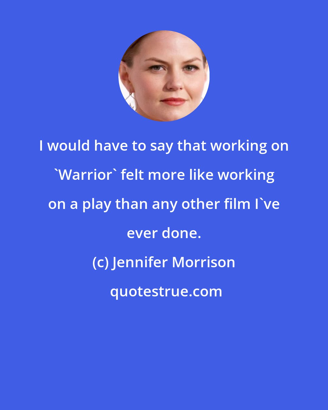 Jennifer Morrison: I would have to say that working on 'Warrior' felt more like working on a play than any other film I've ever done.