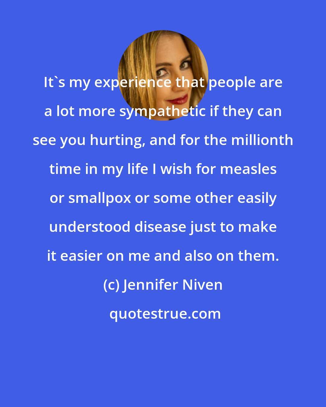 Jennifer Niven: It's my experience that people are a lot more sympathetic if they can see you hurting, and for the millionth time in my life I wish for measles or smallpox or some other easily understood disease just to make it easier on me and also on them.