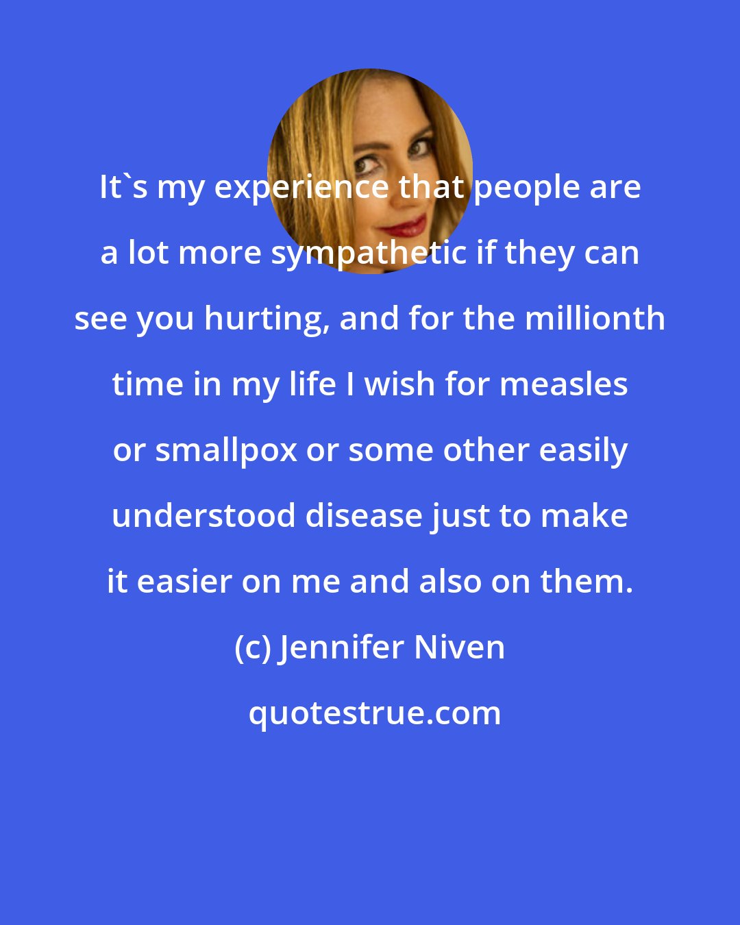 Jennifer Niven: It's my experience that people are a lot more sympathetic if they can see you hurting, and for the millionth time in my life I wish for measles or smallpox or some other easily understood disease just to make it easier on me and also on them.
