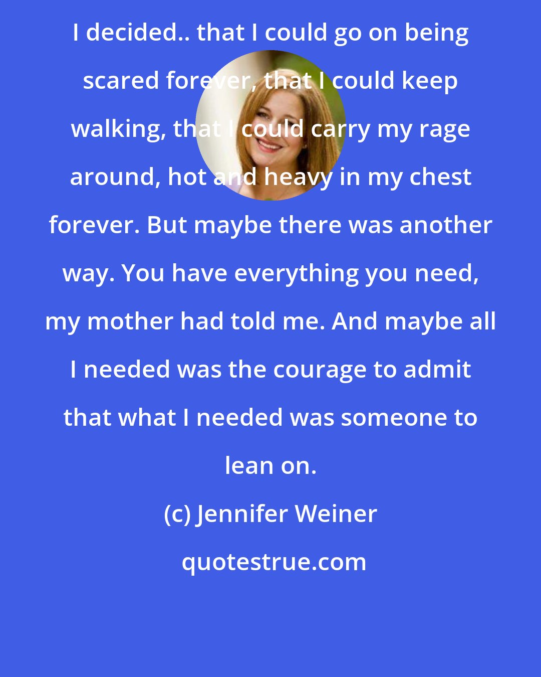 Jennifer Weiner: I decided.. that I could go on being scared forever, that I could keep walking, that I could carry my rage around, hot and heavy in my chest forever. But maybe there was another way. You have everything you need, my mother had told me. And maybe all I needed was the courage to admit that what I needed was someone to lean on.