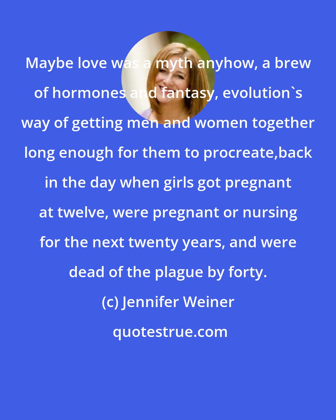 Jennifer Weiner: Maybe love was a myth anyhow, a brew of hormones and fantasy, evolution's way of getting men and women together long enough for them to procreate,back in the day when girls got pregnant at twelve, were pregnant or nursing for the next twenty years, and were dead of the plague by forty.