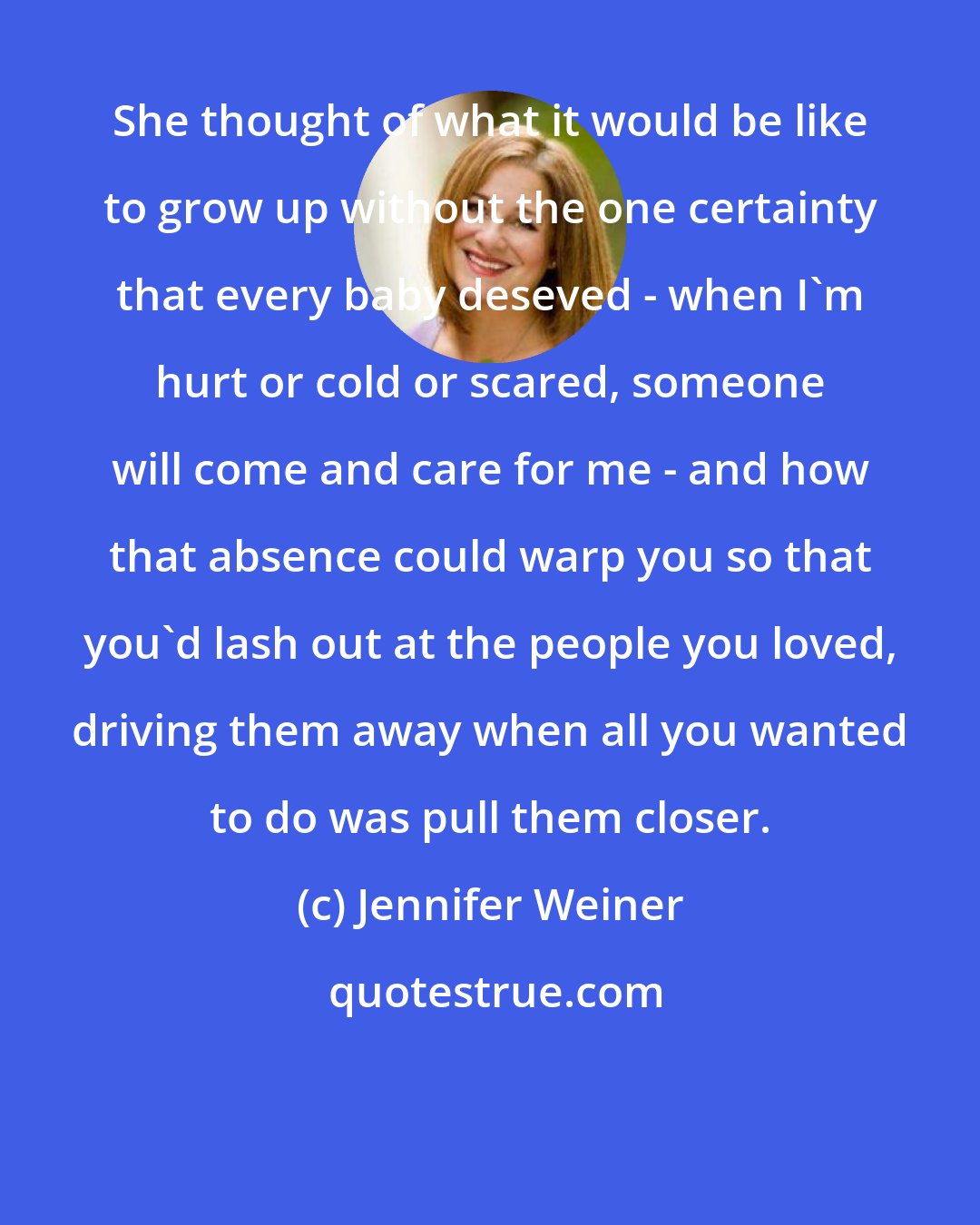 Jennifer Weiner: She thought of what it would be like to grow up without the one certainty that every baby deseved - when I'm hurt or cold or scared, someone will come and care for me - and how that absence could warp you so that you'd lash out at the people you loved, driving them away when all you wanted to do was pull them closer.