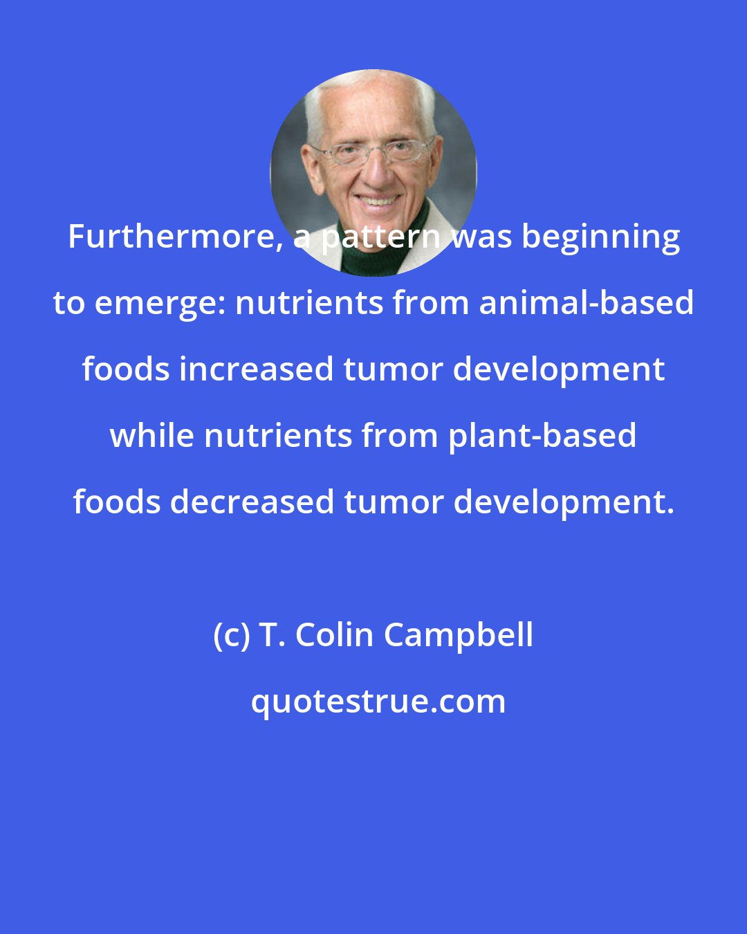 T. Colin Campbell: Furthermore, a pattern was beginning to emerge: nutrients from animal-based foods increased tumor development while nutrients from plant-based foods decreased tumor development.