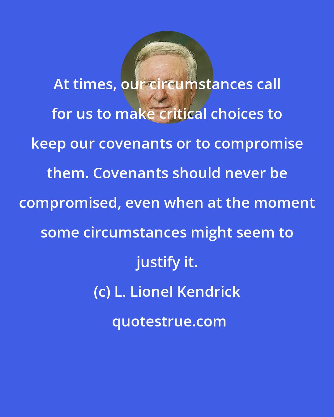 L. Lionel Kendrick: At times, our circumstances call for us to make critical choices to keep our covenants or to compromise them. Covenants should never be compromised, even when at the moment some circumstances might seem to justify it.