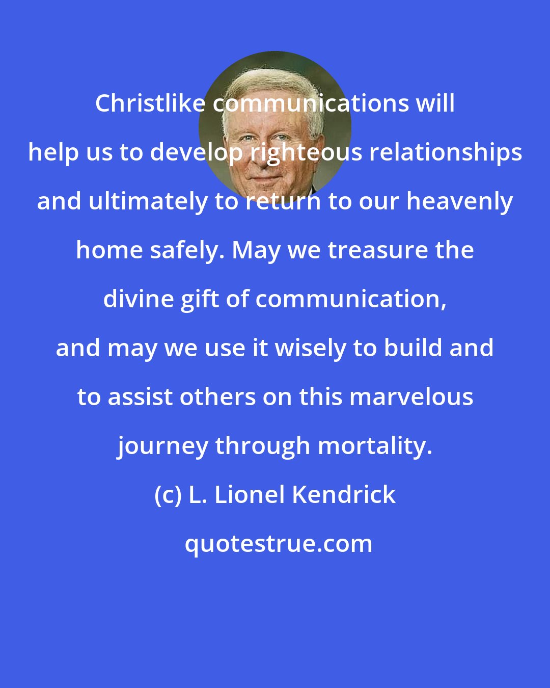 L. Lionel Kendrick: Christlike communications will help us to develop righteous relationships and ultimately to return to our heavenly home safely. May we treasure the divine gift of communication, and may we use it wisely to build and to assist others on this marvelous journey through mortality.
