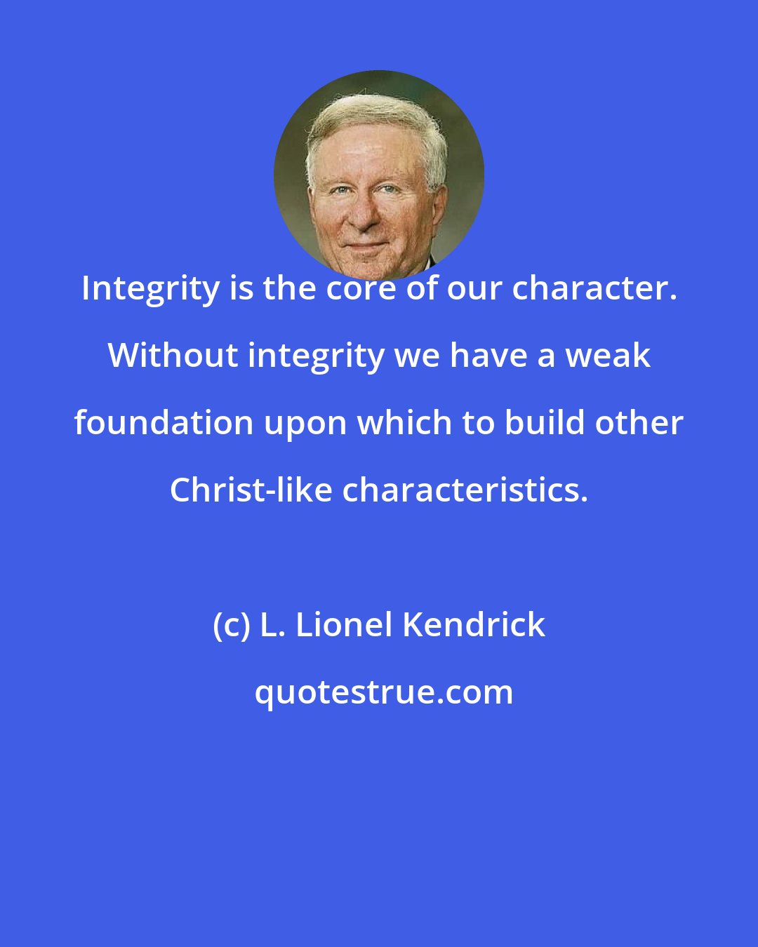 L. Lionel Kendrick: Integrity is the core of our character. Without integrity we have a weak foundation upon which to build other Christ-like characteristics.