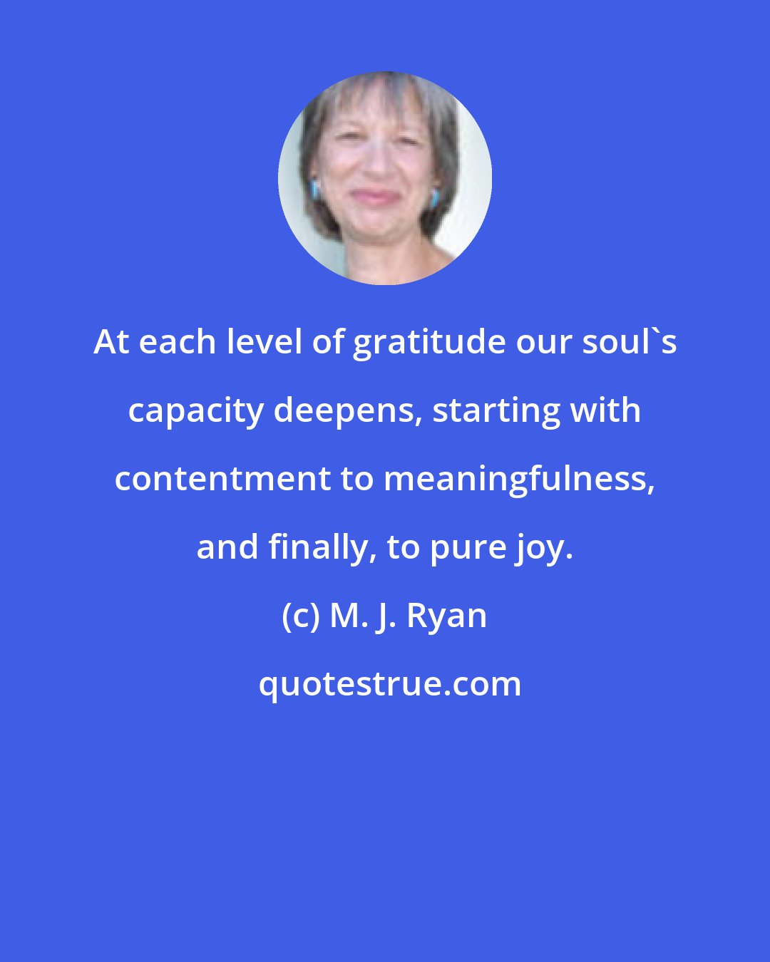 M. J. Ryan: At each level of gratitude our soul's capacity deepens, starting with contentment to meaningfulness, and finally, to pure joy.