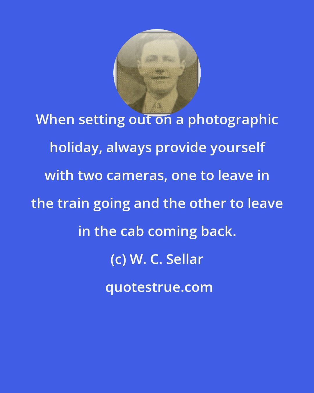 W. C. Sellar: When setting out on a photographic holiday, always provide yourself with two cameras, one to leave in the train going and the other to leave in the cab coming back.