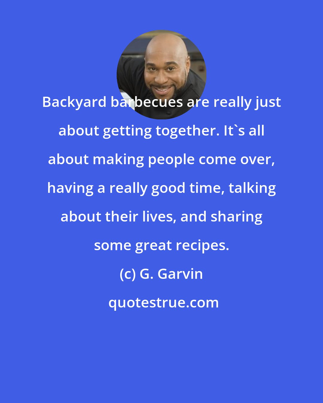 G. Garvin: Backyard barbecues are really just about getting together. It's all about making people come over, having a really good time, talking about their lives, and sharing some great recipes.