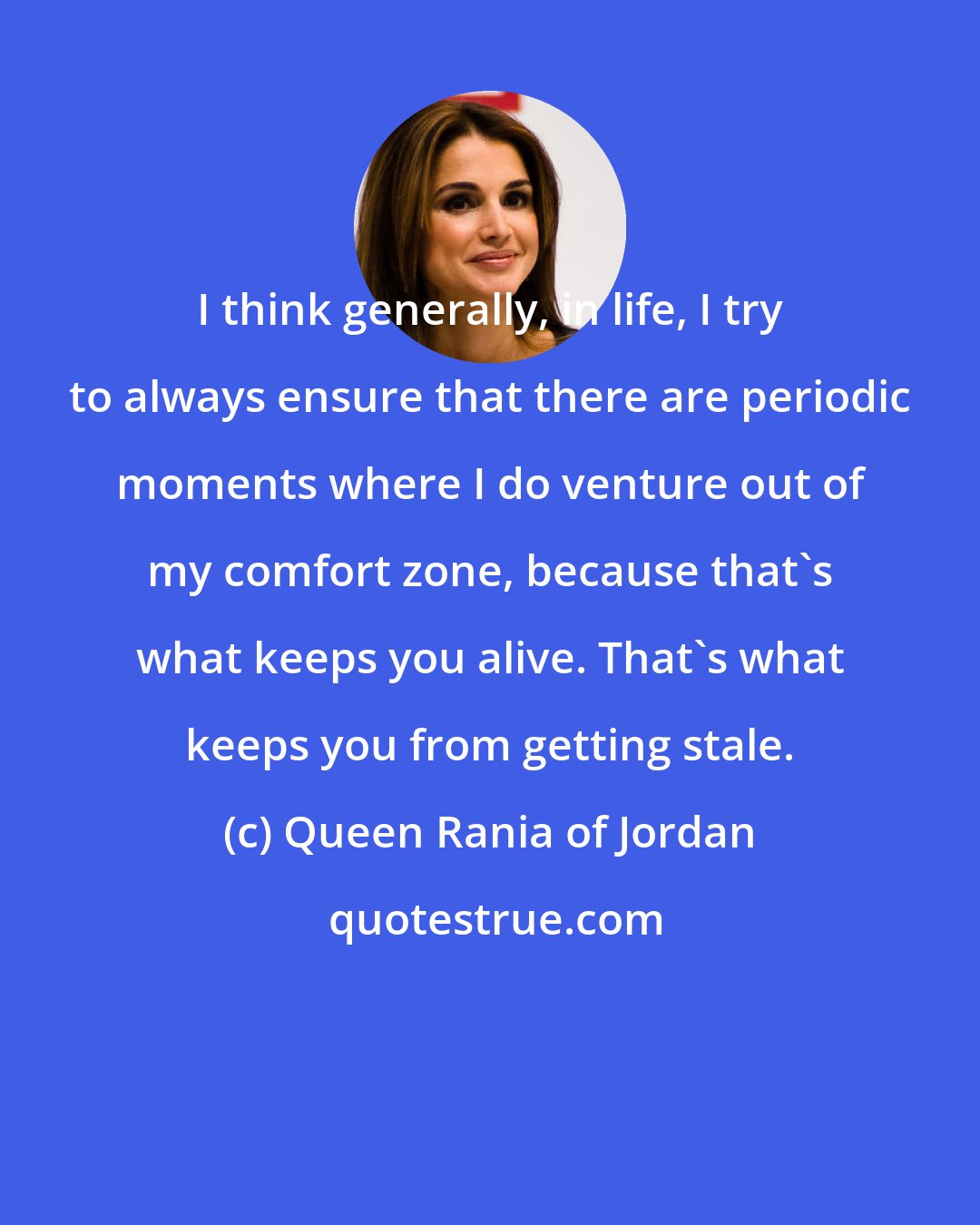 Queen Rania of Jordan: I think generally, in life, I try to always ensure that there are periodic moments where I do venture out of my comfort zone, because that's what keeps you alive. That's what keeps you from getting stale.
