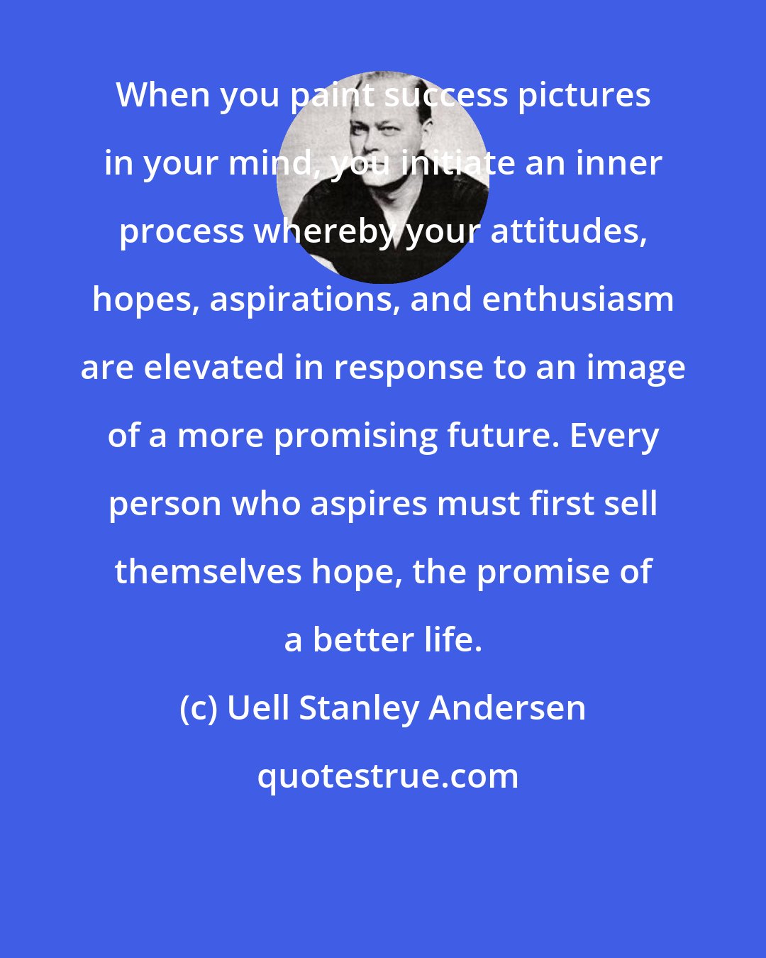 Uell Stanley Andersen: When you paint success pictures in your mind, you initiate an inner process whereby your attitudes, hopes, aspirations, and enthusiasm are elevated in response to an image of a more promising future. Every person who aspires must first sell themselves hope, the promise of a better life.