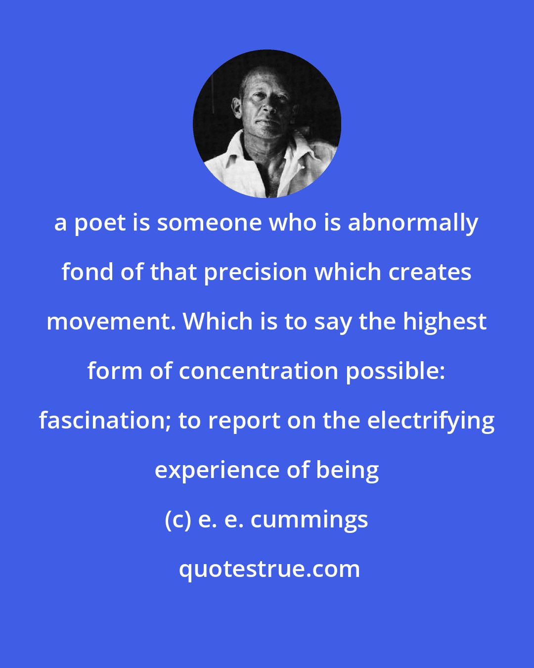 e. e. cummings: a poet is someone who is abnormally fond of that precision which creates movement. Which is to say the highest form of concentration possible: fascination; to report on the electrifying experience of being