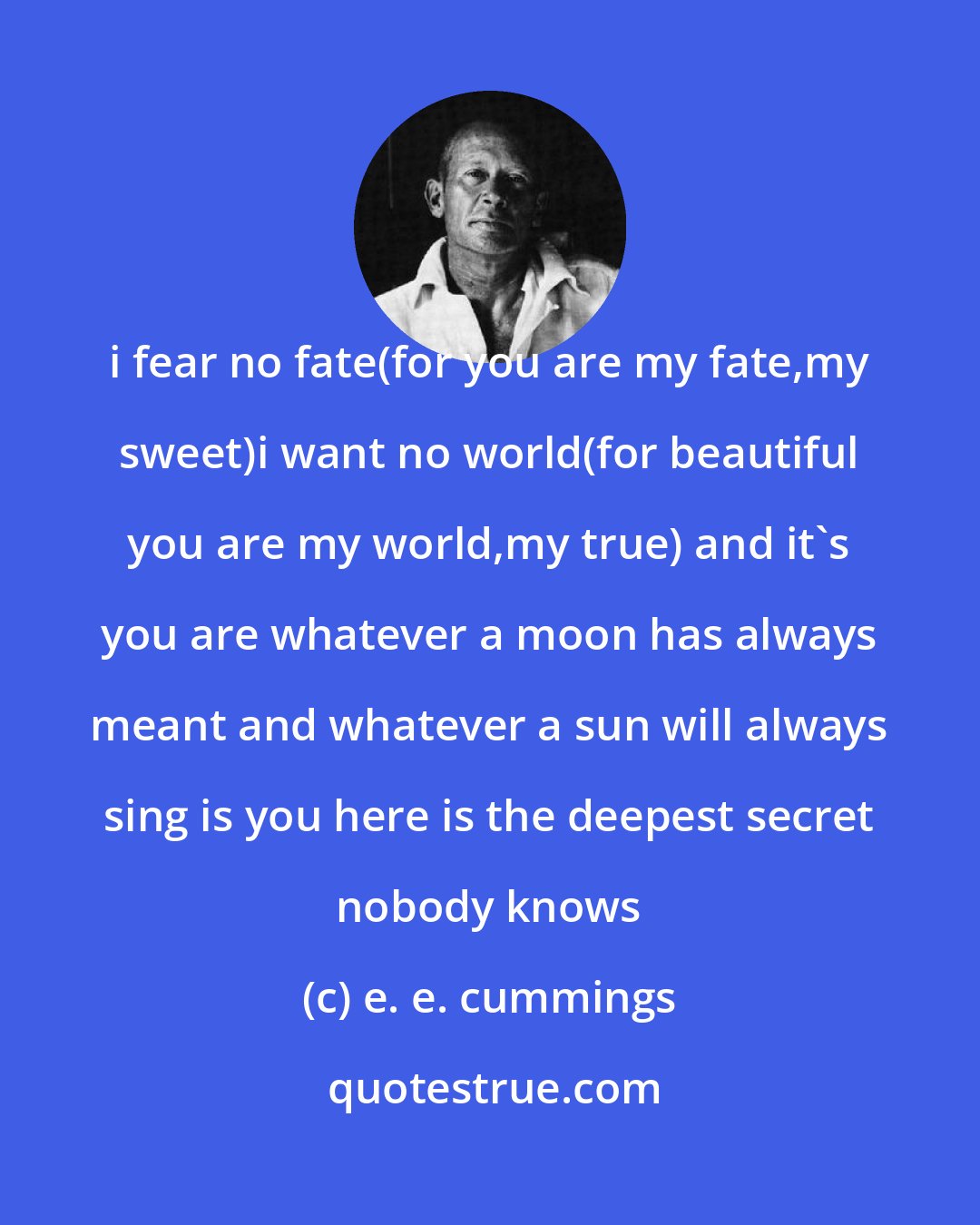 e. e. cummings: i fear no fate(for you are my fate,my sweet)i want no world(for beautiful you are my world,my true) and it's you are whatever a moon has always meant and whatever a sun will always sing is you here is the deepest secret nobody knows