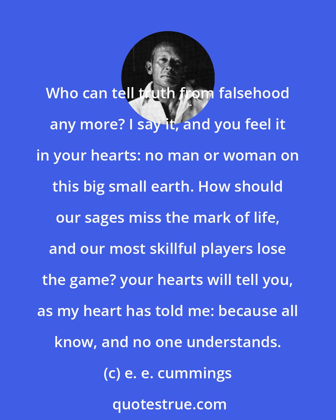 e. e. cummings: Who can tell truth from falsehood any more? I say it, and you feel it in your hearts: no man or woman on this big small earth. How should our sages miss the mark of life, and our most skillful players lose the game? your hearts will tell you, as my heart has told me: because all know, and no one understands.
