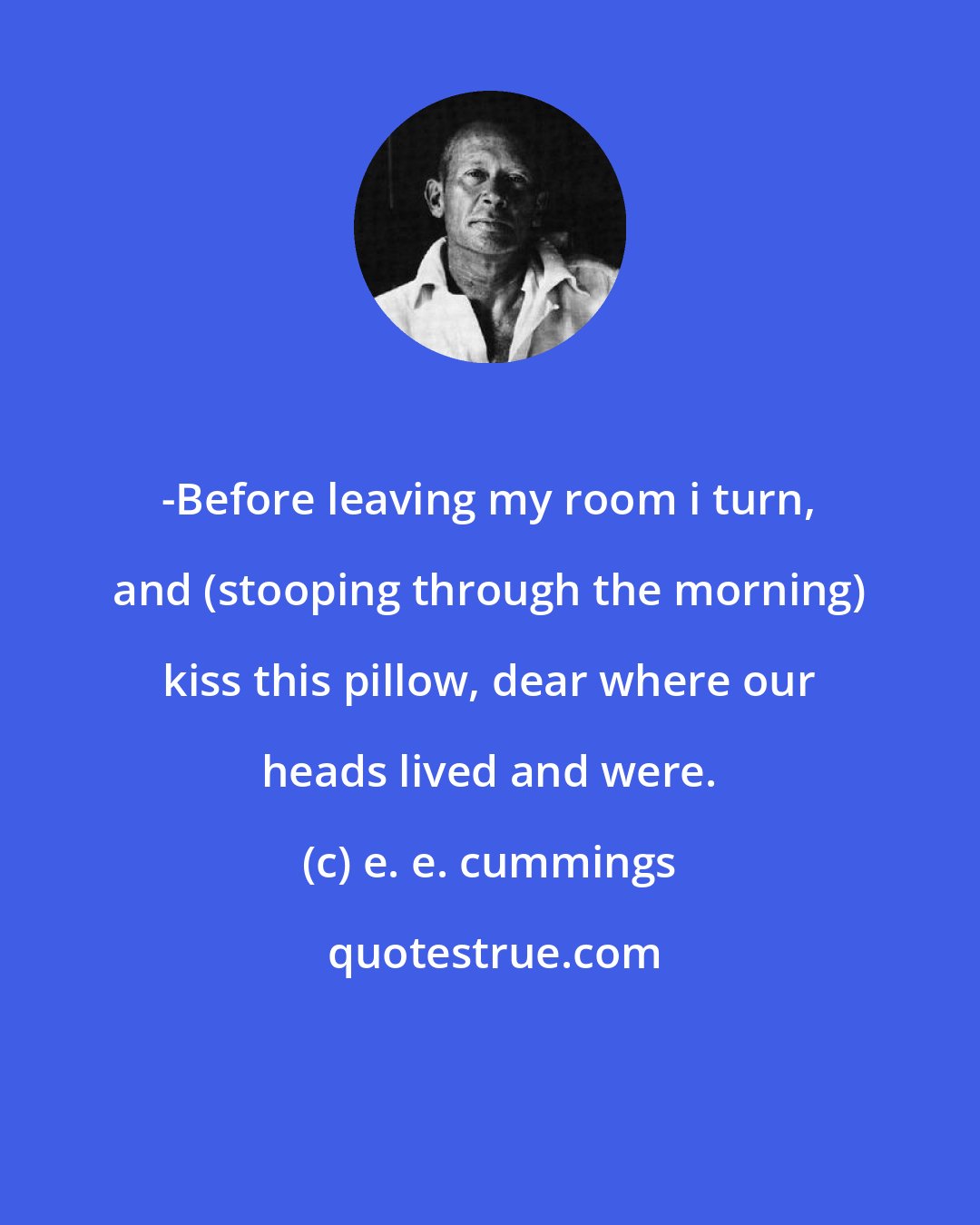 e. e. cummings: -Before leaving my room i turn, and (stooping through the morning) kiss this pillow, dear where our heads lived and were.