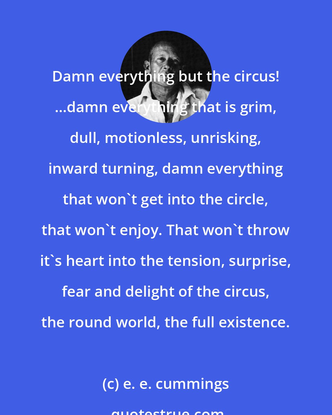 e. e. cummings: Damn everything but the circus! ...damn everything that is grim, dull, motionless, unrisking, inward turning, damn everything that won't get into the circle, that won't enjoy. That won't throw it's heart into the tension, surprise, fear and delight of the circus, the round world, the full existence.