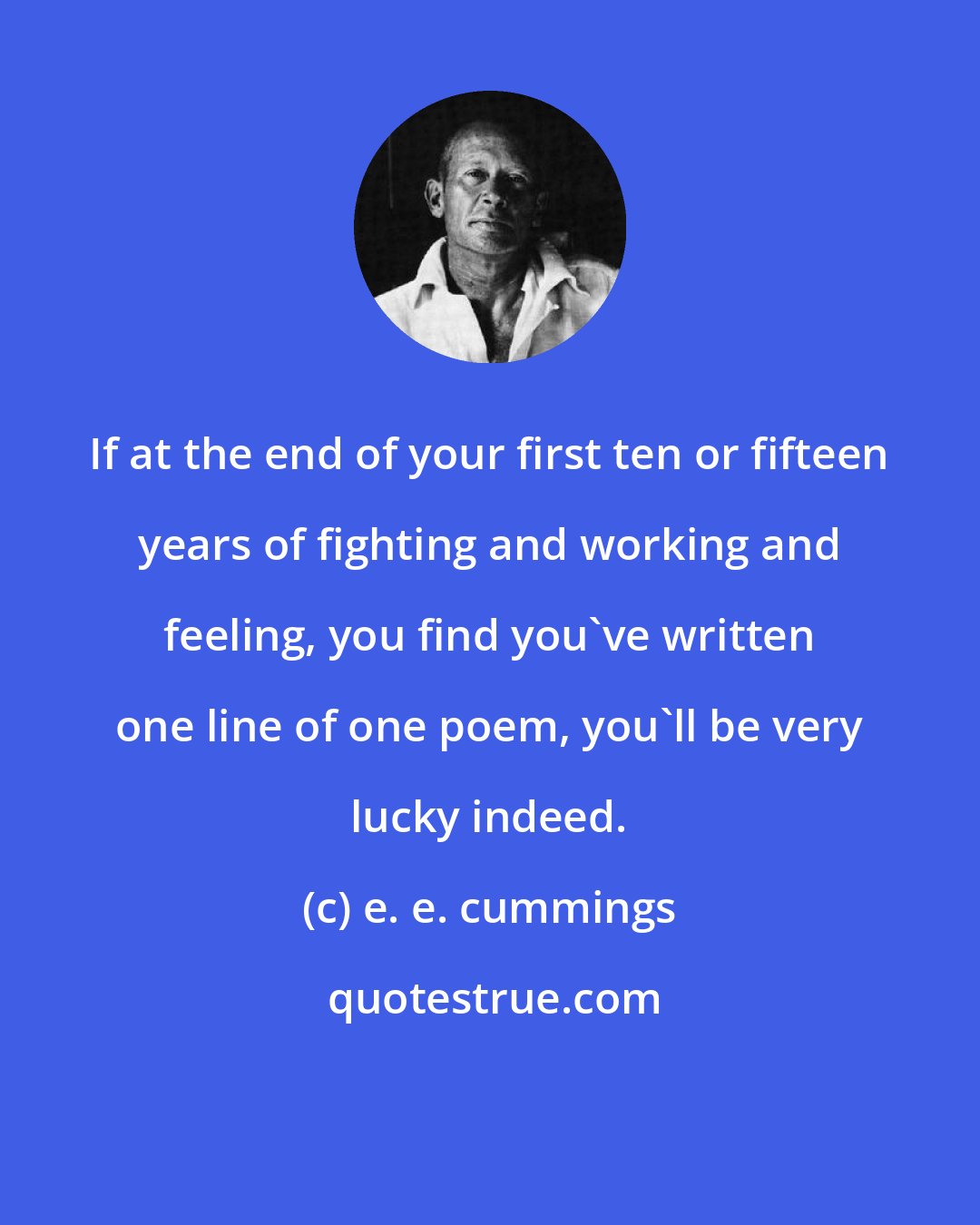 e. e. cummings: If at the end of your first ten or fifteen years of fighting and working and feeling, you find you've written one line of one poem, you'll be very lucky indeed.