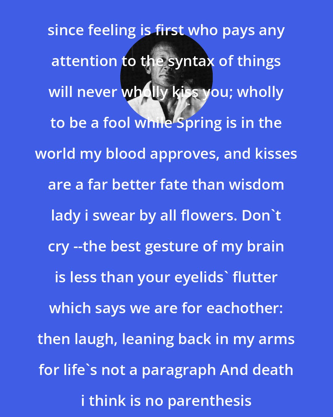e. e. cummings: since feeling is first who pays any attention to the syntax of things will never wholly kiss you; wholly to be a fool while Spring is in the world my blood approves, and kisses are a far better fate than wisdom lady i swear by all flowers. Don't cry --the best gesture of my brain is less than your eyelids' flutter which says we are for eachother: then laugh, leaning back in my arms for life's not a paragraph And death i think is no parenthesis