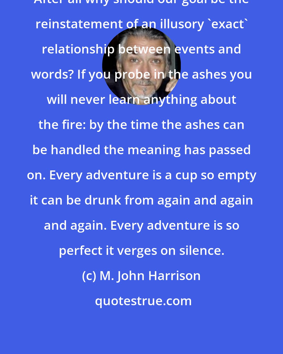 M. John Harrison: After all why should our goal be the reinstatement of an illusory 'exact' relationship between events and words? If you probe in the ashes you will never learn anything about the fire: by the time the ashes can be handled the meaning has passed on. Every adventure is a cup so empty it can be drunk from again and again and again. Every adventure is so perfect it verges on silence.