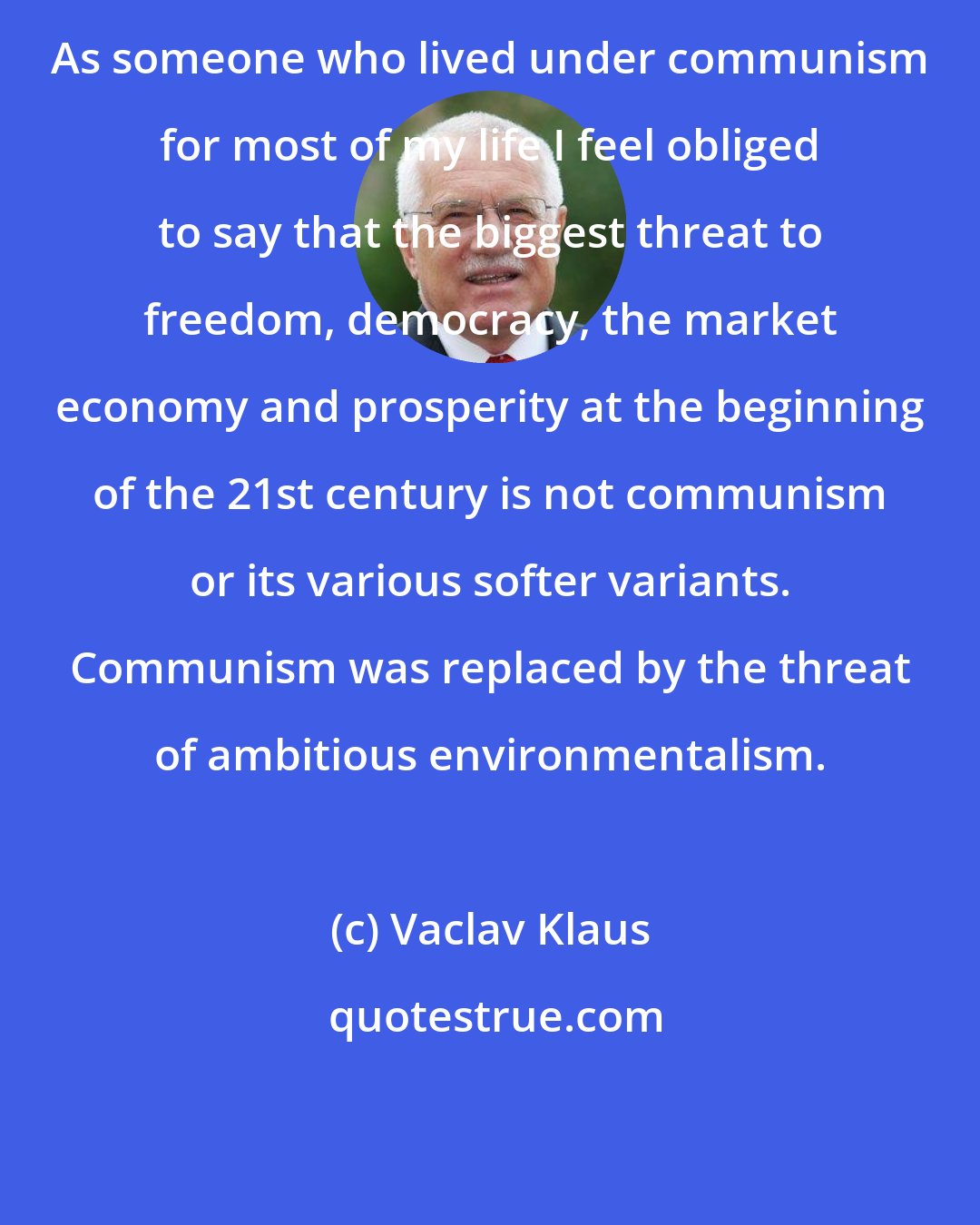 Vaclav Klaus: As someone who lived under communism for most of my life I feel obliged to say that the biggest threat to freedom, democracy, the market economy and prosperity at the beginning of the 21st century is not communism or its various softer variants. Communism was replaced by the threat of ambitious environmentalism.