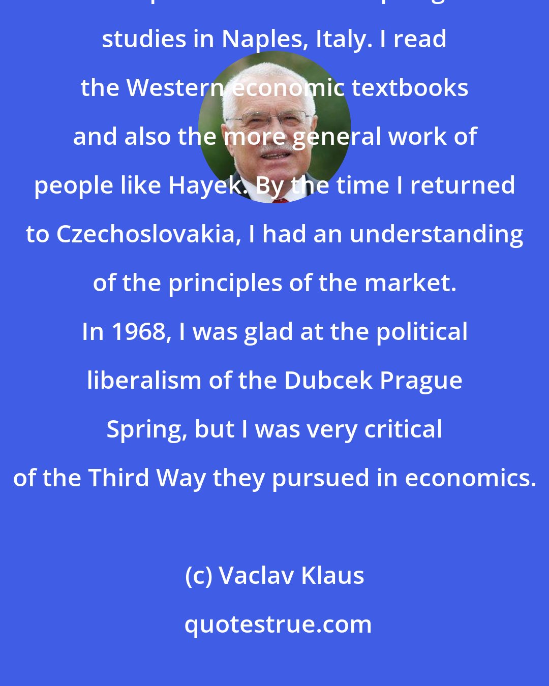 Vaclav Klaus: I was 25 years old and pursuing my doctorate in economics when I was allowed to spend six months of postgraduate studies in Naples, Italy. I read the Western economic textbooks and also the more general work of people like Hayek. By the time I returned to Czechoslovakia, I had an understanding of the principles of the market. In 1968, I was glad at the political liberalism of the Dubcek Prague Spring, but I was very critical of the Third Way they pursued in economics.