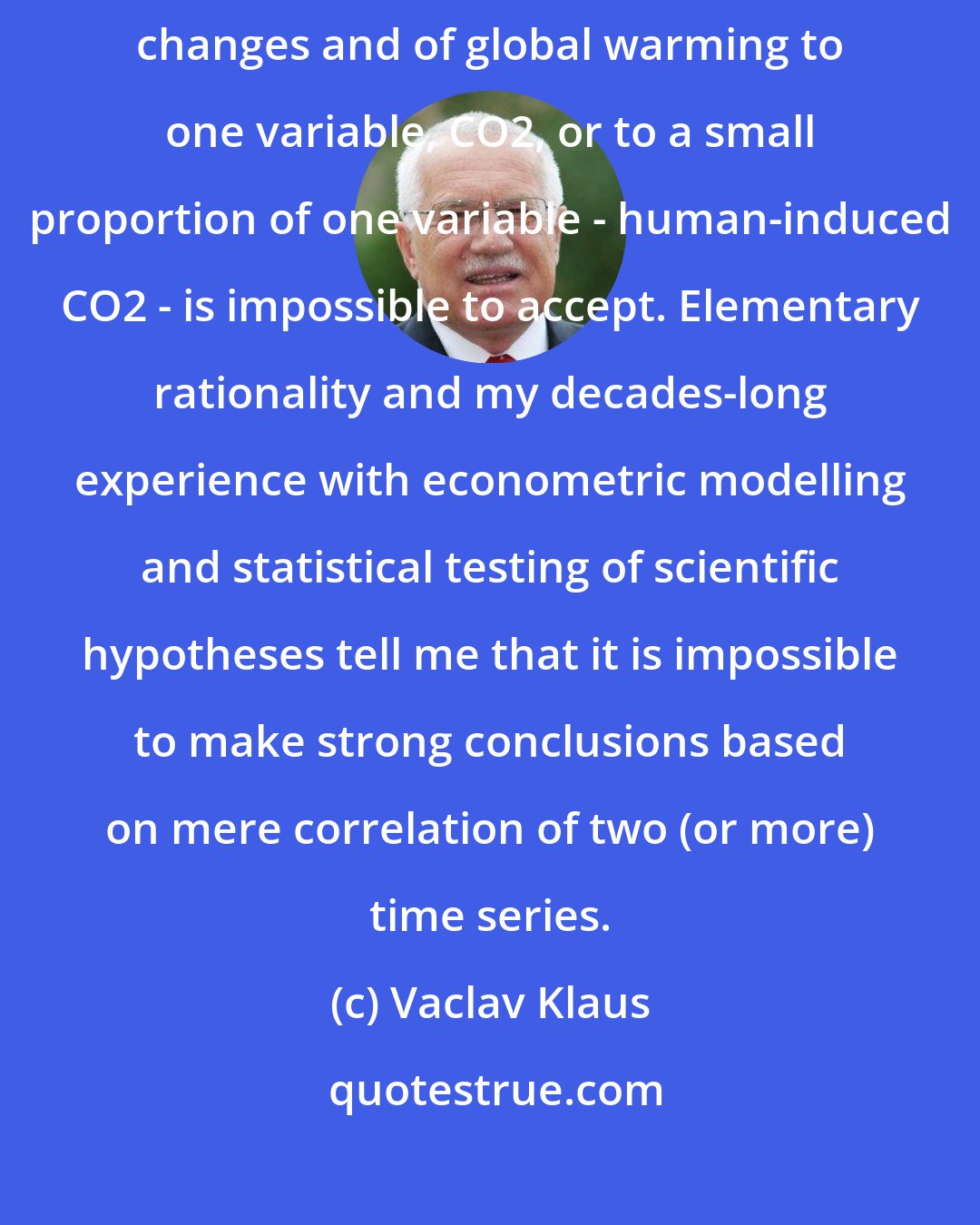 Vaclav Klaus: To reduce the interpretation of the causality of all kinds of climate changes and of global warming to one variable, CO2, or to a small proportion of one variable - human-induced CO2 - is impossible to accept. Elementary rationality and my decades-long experience with econometric modelling and statistical testing of scientific hypotheses tell me that it is impossible to make strong conclusions based on mere correlation of two (or more) time series.