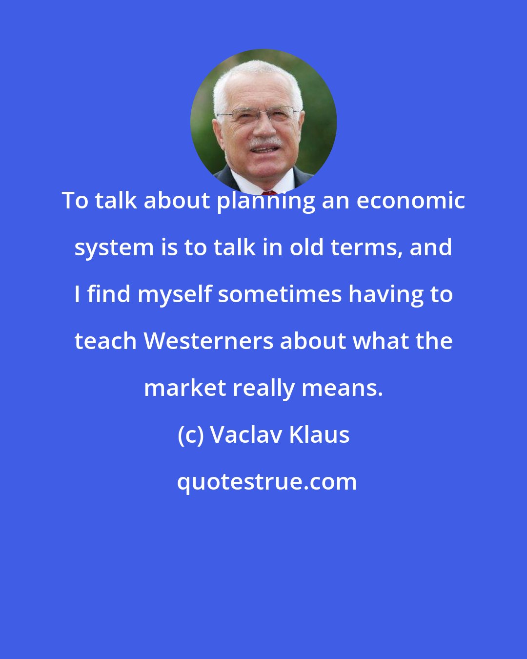 Vaclav Klaus: To talk about planning an economic system is to talk in old terms, and I find myself sometimes having to teach Westerners about what the market really means.