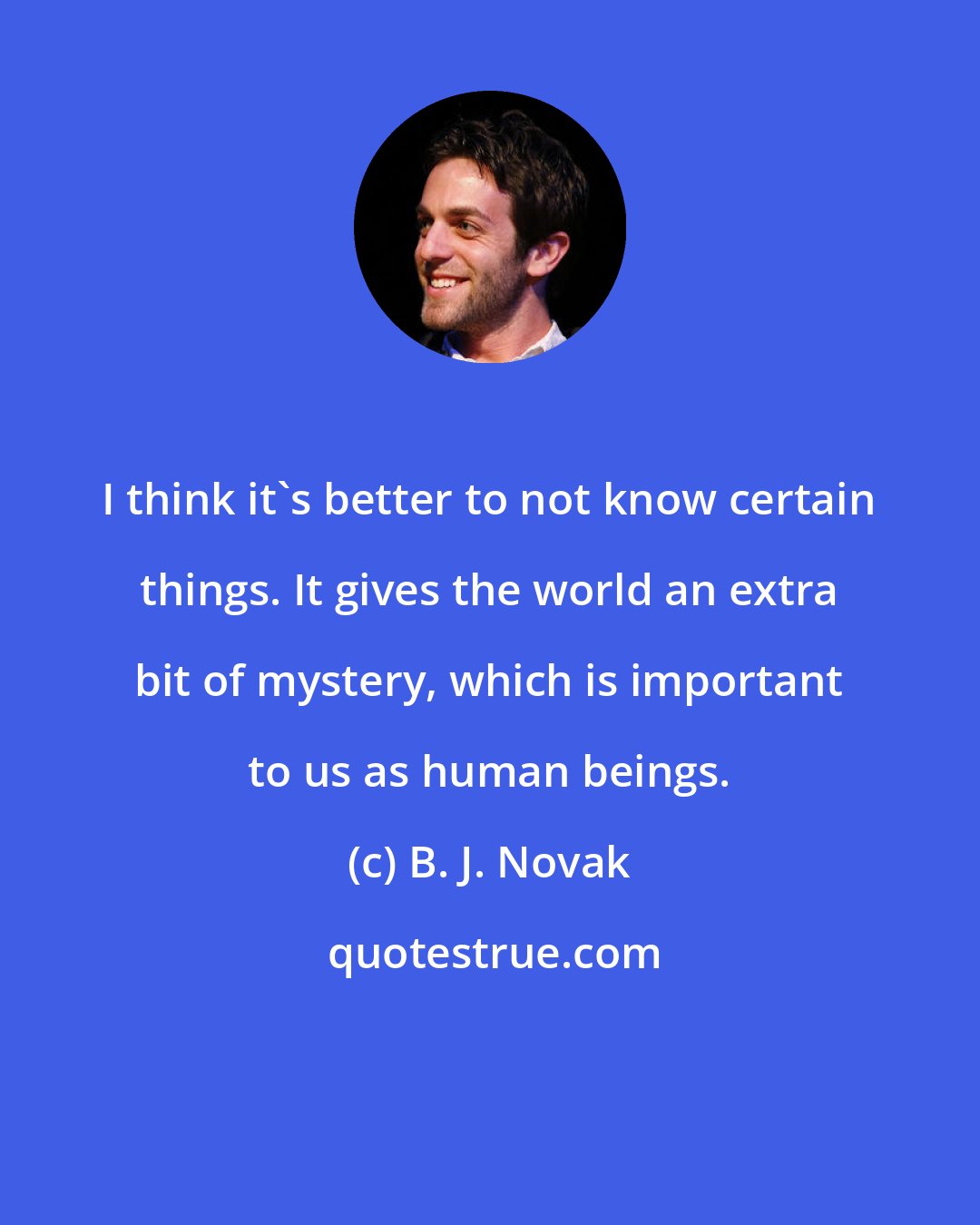 B. J. Novak: I think it's better to not know certain things. It gives the world an extra bit of mystery, which is important to us as human beings.