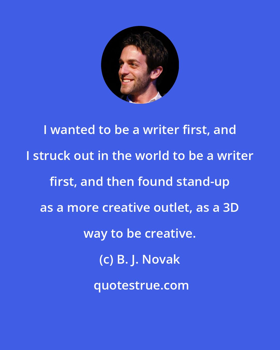 B. J. Novak: I wanted to be a writer first, and I struck out in the world to be a writer first, and then found stand-up as a more creative outlet, as a 3D way to be creative.
