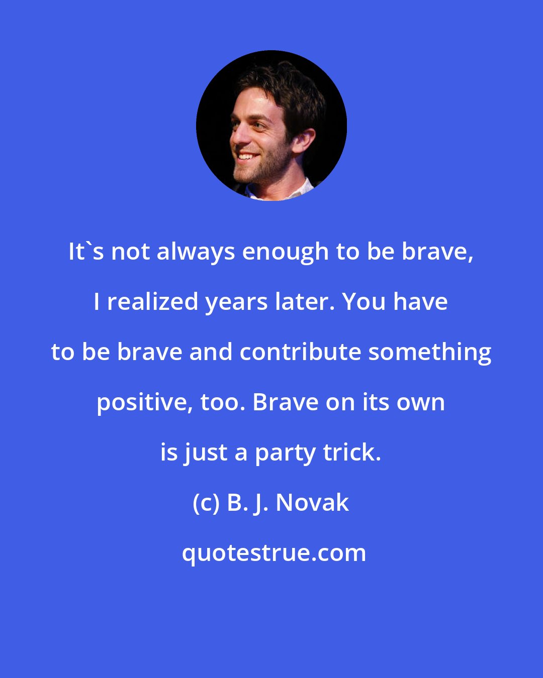 B. J. Novak: It's not always enough to be brave, I realized years later. You have to be brave and contribute something positive, too. Brave on its own is just a party trick.
