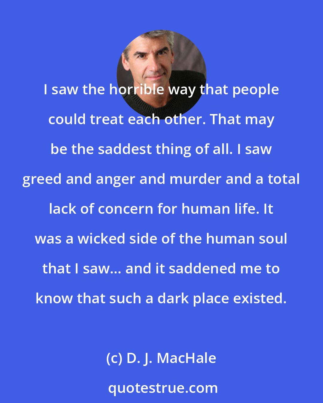 D. J. MacHale: I saw the horrible way that people could treat each other. That may be the saddest thing of all. I saw greed and anger and murder and a total lack of concern for human life. It was a wicked side of the human soul that I saw... and it saddened me to know that such a dark place existed.