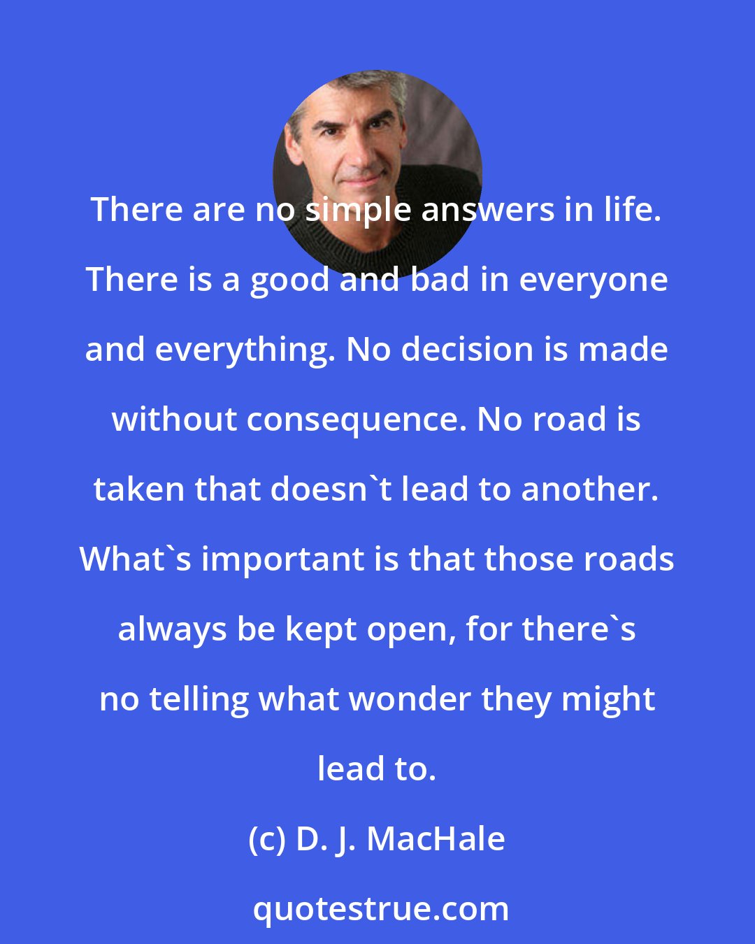 D. J. MacHale: There are no simple answers in life. There is a good and bad in everyone and everything. No decision is made without consequence. No road is taken that doesn't lead to another. What's important is that those roads always be kept open, for there's no telling what wonder they might lead to.