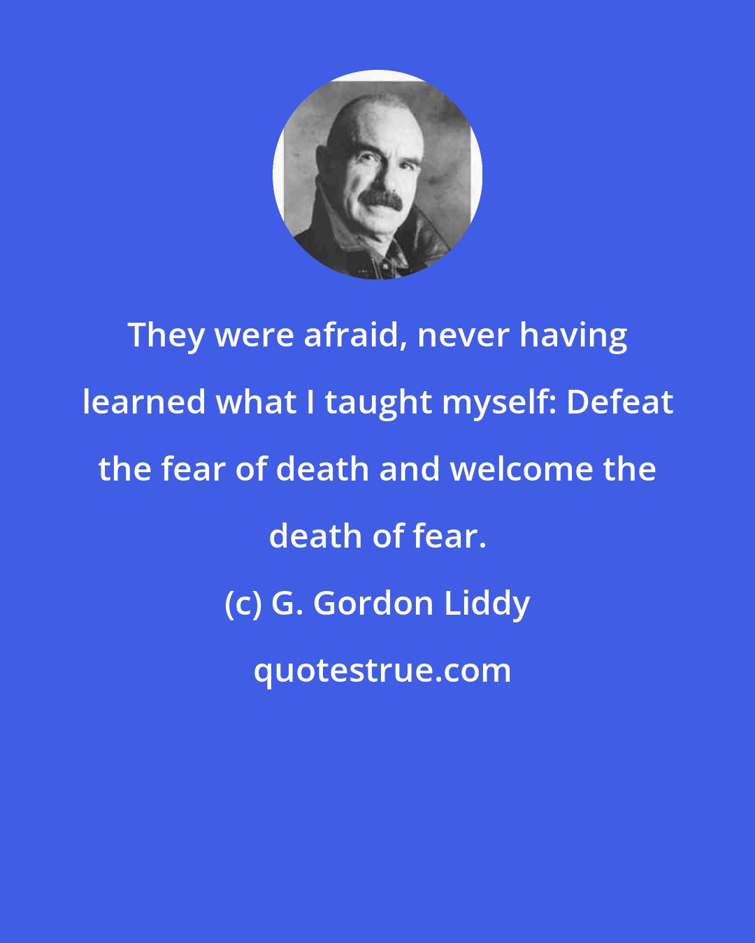 G. Gordon Liddy: They were afraid, never having learned what I taught myself: Defeat the fear of death and welcome the death of fear.