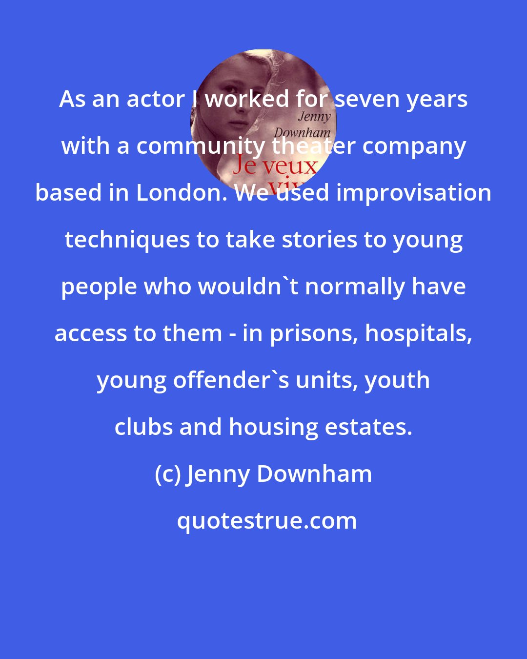 Jenny Downham: As an actor I worked for seven years with a community theater company based in London. We used improvisation techniques to take stories to young people who wouldn't normally have access to them - in prisons, hospitals, young offender's units, youth clubs and housing estates.