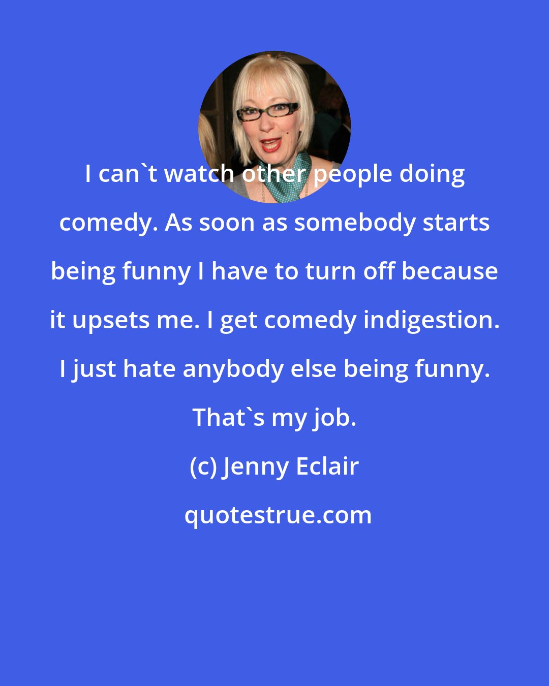 Jenny Eclair: I can't watch other people doing comedy. As soon as somebody starts being funny I have to turn off because it upsets me. I get comedy indigestion. I just hate anybody else being funny. That's my job.
