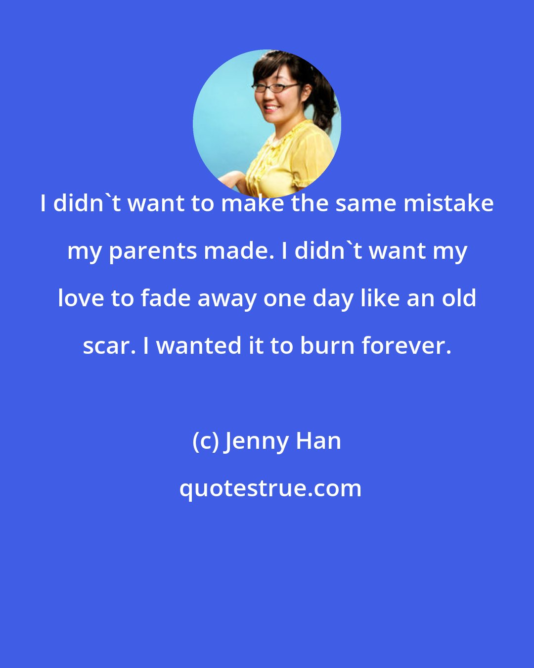 Jenny Han: I didn't want to make the same mistake my parents made. I didn't want my love to fade away one day like an old scar. I wanted it to burn forever.