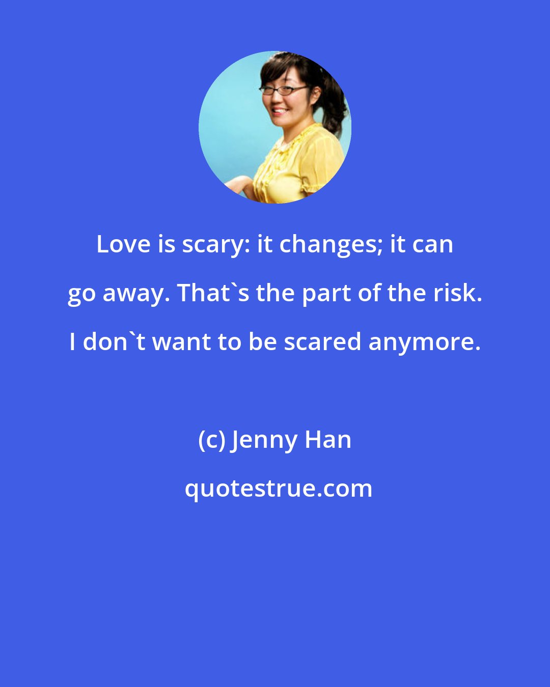 Jenny Han: Love is scary: it changes; it can go away. That's the part of the risk. I don't want to be scared anymore.