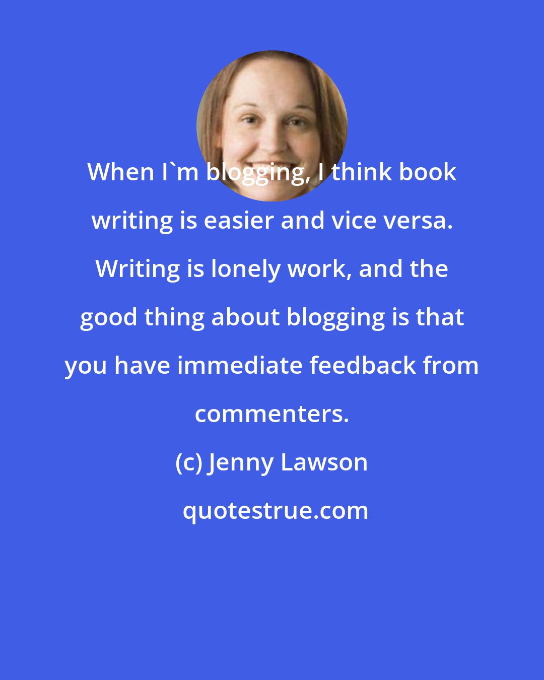 Jenny Lawson: When I'm blogging, I think book writing is easier and vice versa. Writing is lonely work, and the good thing about blogging is that you have immediate feedback from commenters.