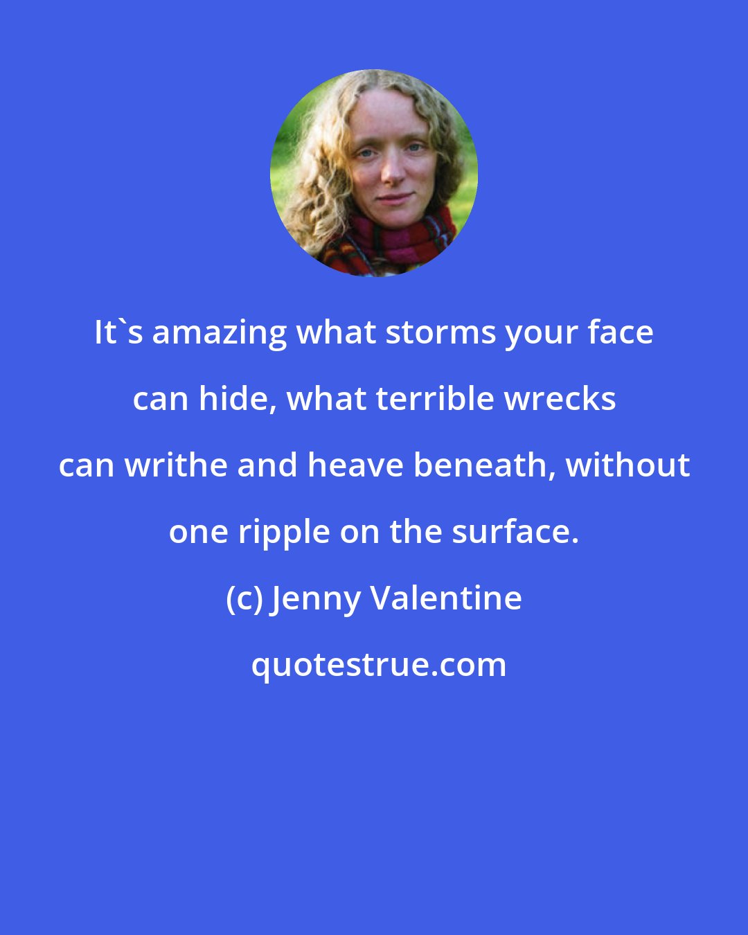Jenny Valentine: It's amazing what storms your face can hide, what terrible wrecks can writhe and heave beneath, without one ripple on the surface.