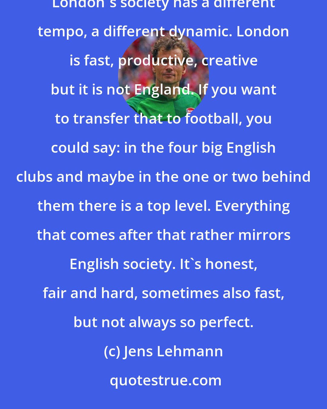 Jens Lehmann: In England everything is liberalised. Within certain boundaries and rules everybody can do what he likes. Maybe London's society has a different tempo, a different dynamic. London is fast, productive, creative but it is not England. If you want to transfer that to football, you could say: in the four big English clubs and maybe in the one or two behind them there is a top level. Everything that comes after that rather mirrors English society. It's honest, fair and hard, sometimes also fast, but not always so perfect.