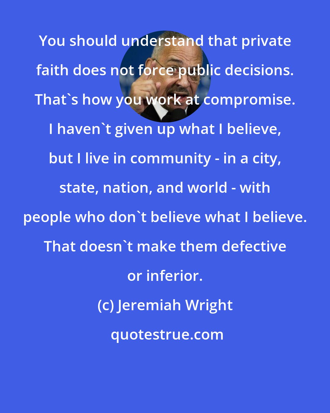 Jeremiah Wright: You should understand that private faith does not force public decisions. That's how you work at compromise. I haven't given up what I believe, but I live in community - in a city, state, nation, and world - with people who don't believe what I believe. That doesn't make them defective or inferior.