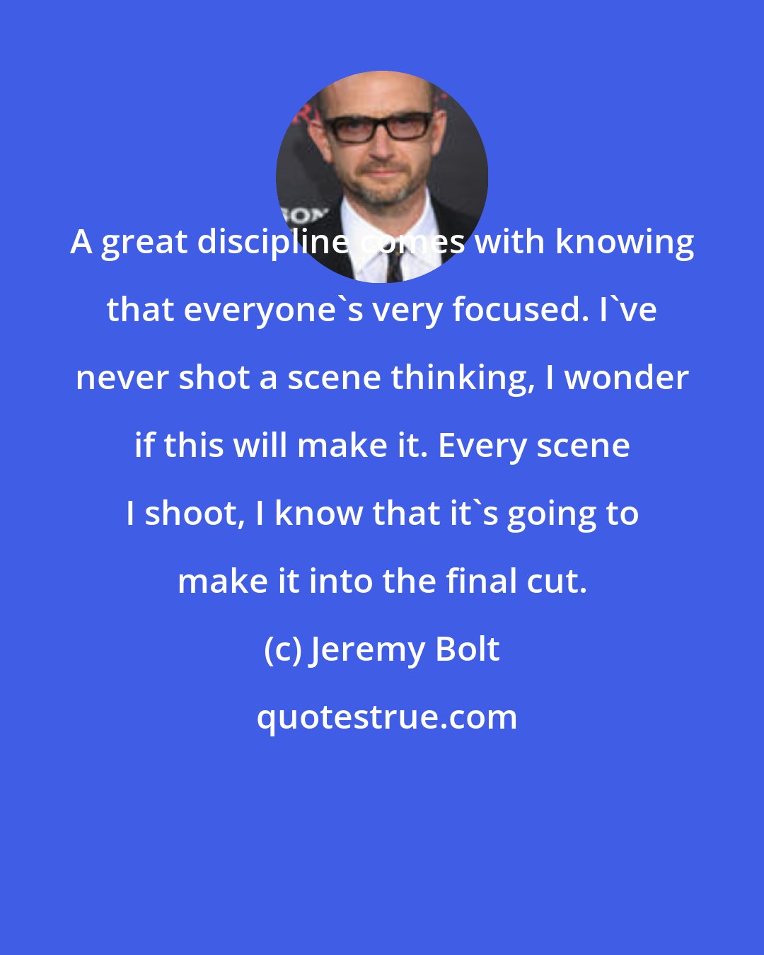 Jeremy Bolt: A great discipline comes with knowing that everyone's very focused. I've never shot a scene thinking, I wonder if this will make it. Every scene I shoot, I know that it's going to make it into the final cut.