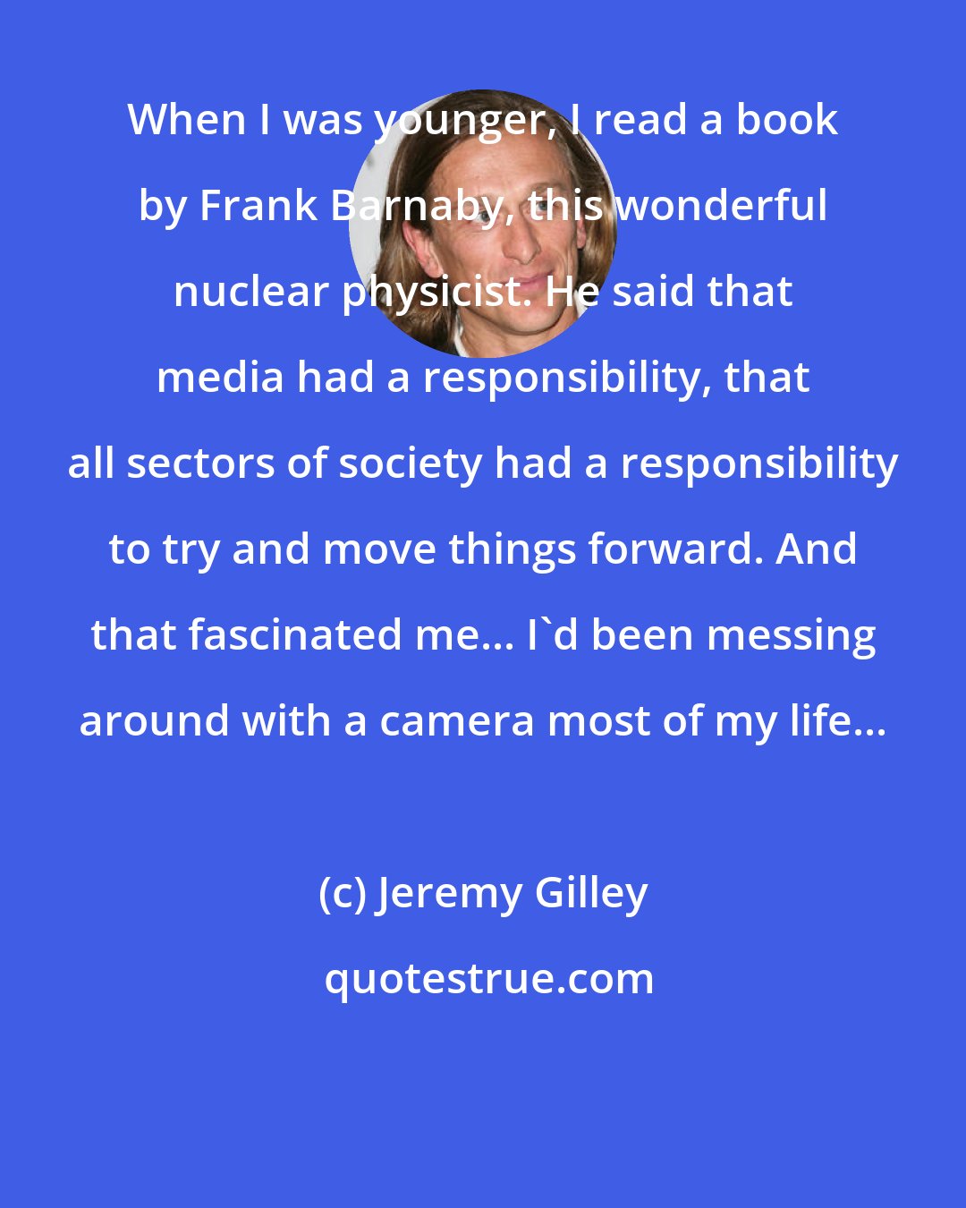 Jeremy Gilley: When I was younger, I read a book by Frank Barnaby, this wonderful nuclear physicist. He said that media had a responsibility, that all sectors of society had a responsibility to try and move things forward. And that fascinated me... I'd been messing around with a camera most of my life...