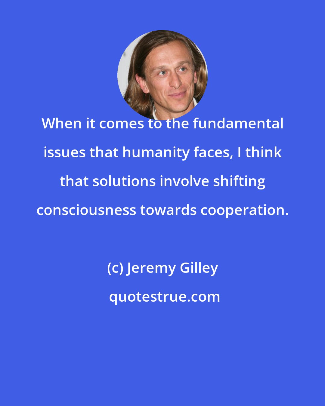 Jeremy Gilley: When it comes to the fundamental issues that humanity faces, I think that solutions involve shifting consciousness towards cooperation.