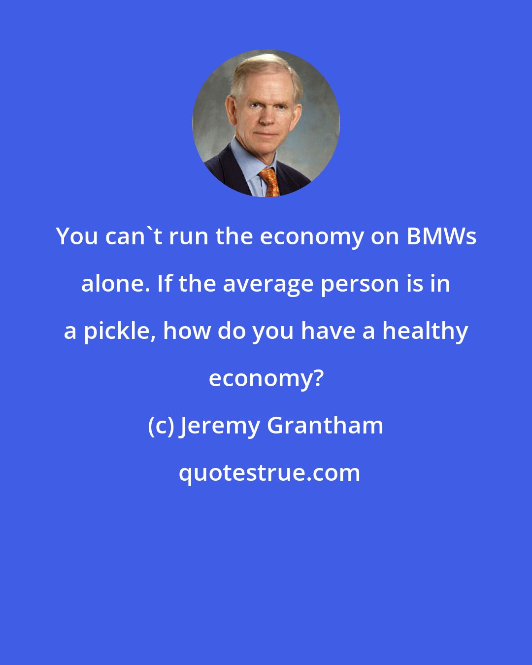 Jeremy Grantham: You can't run the economy on BMWs alone. If the average person is in a pickle, how do you have a healthy economy?