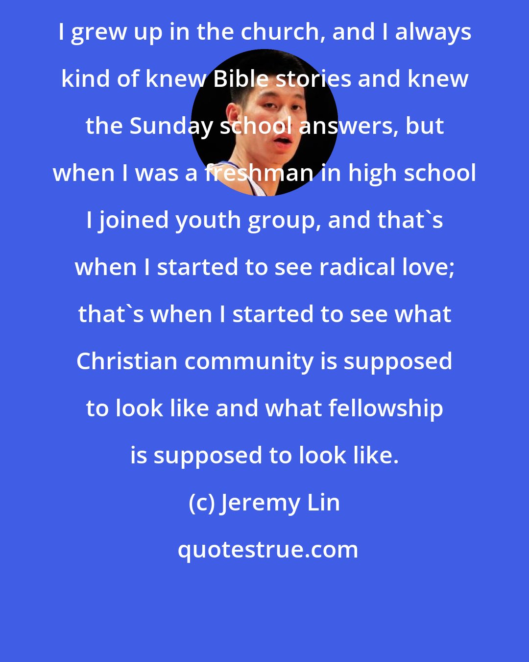 Jeremy Lin: I grew up in the church, and I always kind of knew Bible stories and knew the Sunday school answers, but when I was a freshman in high school I joined youth group, and that's when I started to see radical love; that's when I started to see what Christian community is supposed to look like and what fellowship is supposed to look like.