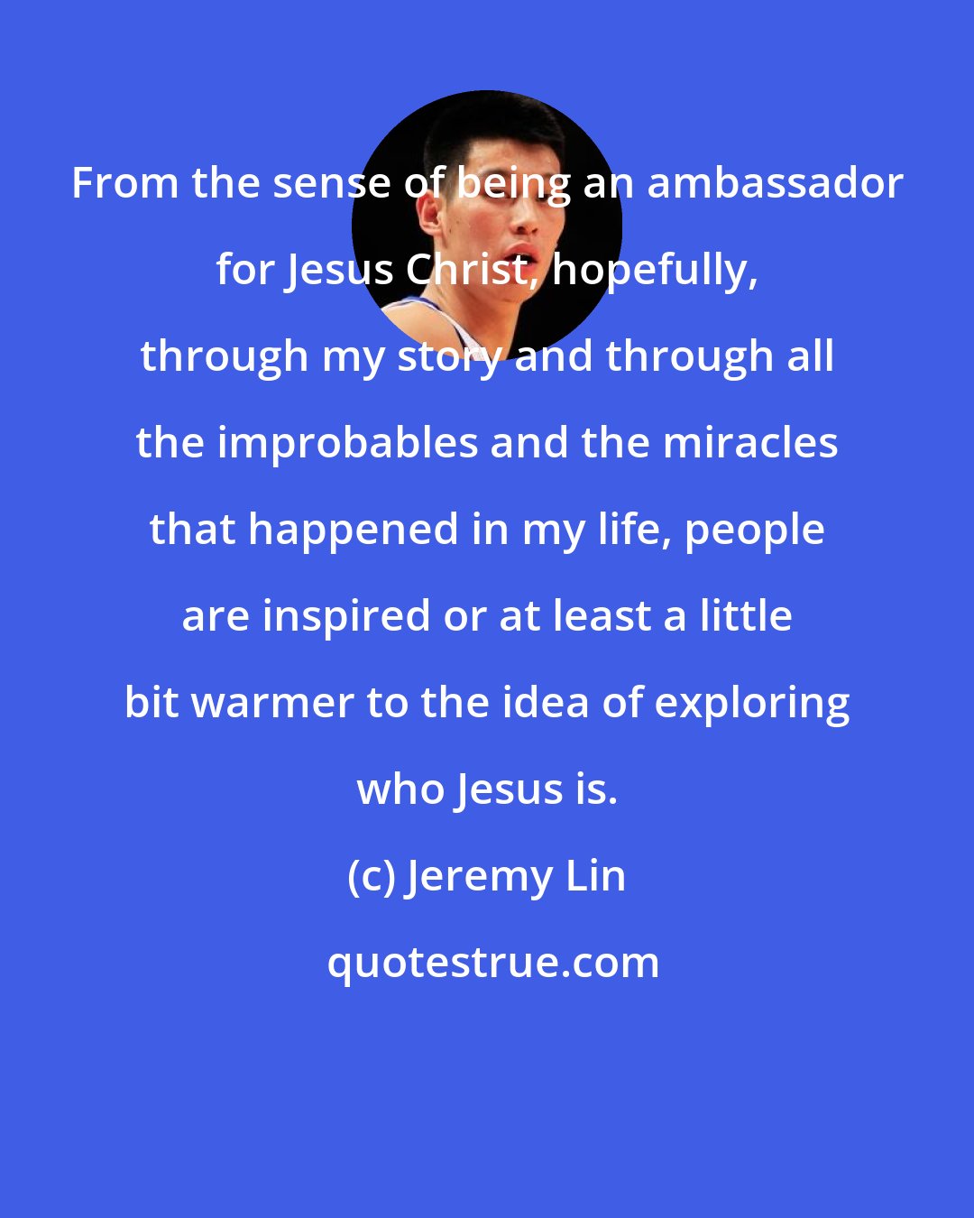 Jeremy Lin: From the sense of being an ambassador for Jesus Christ, hopefully, through my story and through all the improbables and the miracles that happened in my life, people are inspired or at least a little bit warmer to the idea of exploring who Jesus is.